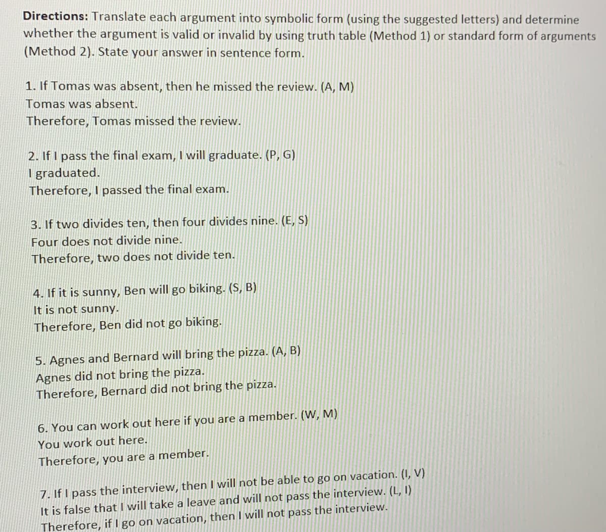 Directions: Translate each argument into symbolic form (using the suggested letters) and determine
whether the argument is valid or invalid by using truth table (Method 1) or standard form of arguments
(Method 2). State your answer in sentence form.
1. If Tomas was absent, then he missed the review. (A, M)
Tomas was absent.
Therefore, Tomas missed the review.
2. If I pass the final exam, I will graduate. (P, G)
Igraduated.
Therefore, I passed the final exam.
3. If two divides ten, then four divides nine. (E, S)
Four does not divide nine.
Therefore, two does not divide ten.
4. If it is sunny, Ben will go biking. (S, B)
It is not sunny.
Therefore, Ben did not go biking.
5. Agnes and Bernard will bring the pizza. (A, B)
Agnes did not bring the pizza.
Therefore, Bernard did not bring the pizza.
6. You can work out here if you are a member. (W, M)
You work out here.
Therefore, you are a member.
7. If I pass the interview, then I will not be able to go on vacation. (I, V)
It is false that I will take a leave and will not pass the interview. (L, I)
Therefore, if I go on vacation, then I will not pass the interview.
