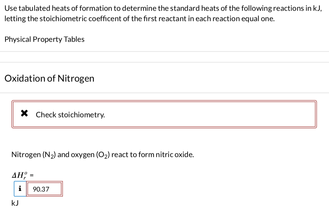 Use tabulated heats of formation to determine the standard heats of the following reactions in kJ,
letting the stoichiometric coefficent of the first reactant in each reaction equal one.
Physical Property Tables
Oxidation of Nitrogen
X Check stoichiometry.
Nitrogen (N₂) and oxygen (O₂) react to form nitric oxide.
AH =
i 90.37
kJ