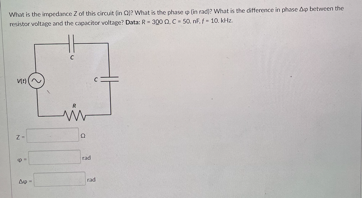 What is the impedance Z of this circuit (in 2)? What is the phase p (in rad)? What is the difference in phase Ap between the
resistor voltage and the capacitor voltage? Data: R = 300 Q, C = 50. nF, f = 10. kHz.
V(t)
Z =
4 =
Δφ =
C
R
w
22
rad
C
rad