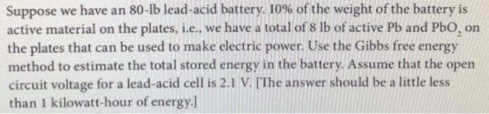 Suppose we have an 80-lb lead-acid battery. 10% of the weight of the battery is
active material on the plates, i.e., we have a total of 8 lb of active Pb and PbO, on
the plates that can be used to make electric power. Use the Gibbs free energy
method to estimate the total stored energy in the battery. Assume that the open
circuit voltage for a lead-acid cell is 2.1 V. [The answer should be a little less
than 1 kilowatt-hour of energy.]
