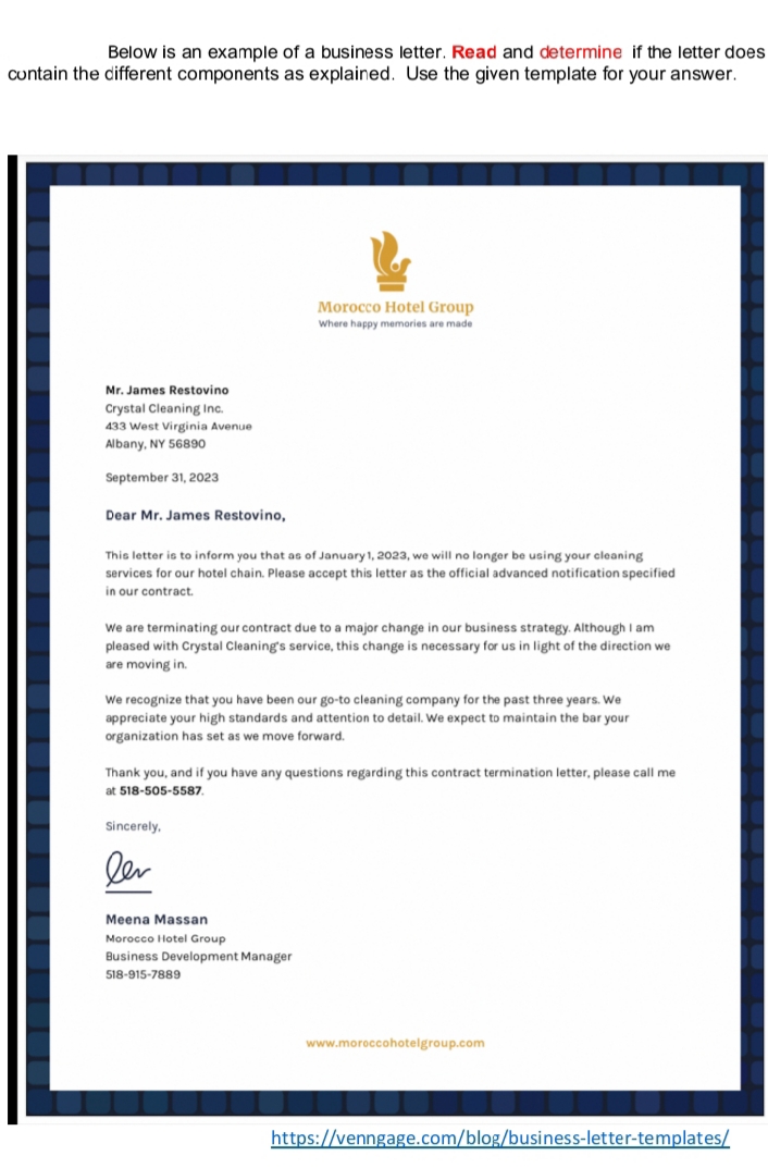 Below is an example of a business letter. Read and determine if the letter does
contain the different components as explained. Use the given template for your answer.
Morocco Hotel Group
Where happy memories are made
Mr. James Restovino
Crystal Cleaning Inc.
433 West Virginia Avenue
Albany, NY 56890
September 31, 2023
Dear Mr. James Restovino,
This letter is to inform you that as of January 1, 2023, we will no longer be using your cleaning
services for our hotel chain. Please accept this letter as the official advanced notification specified
in our contract.
We are terminating our contract due to a major change in our business strategy. Although I am
pleased with Crystal Cleaning's service, this change is necessary for us in light of the direction we
are moving in.
We recognize that you have been our go-to cleaning company for the past three years. We
appreciate your high standards and attention to detail. We expect to maintain the bar your
organization has set as we move forward.
Thank you, and if you have any questions regarding this contract termination letter, please call me
at 518-505-5587.
Sincerely,
ler
Meena Massan
Morocco Hotel Group
Business Development Manager
518-915-7889
www.moroccohotelgroup.com
https://venngage.com/blog/business-letter-templates/
