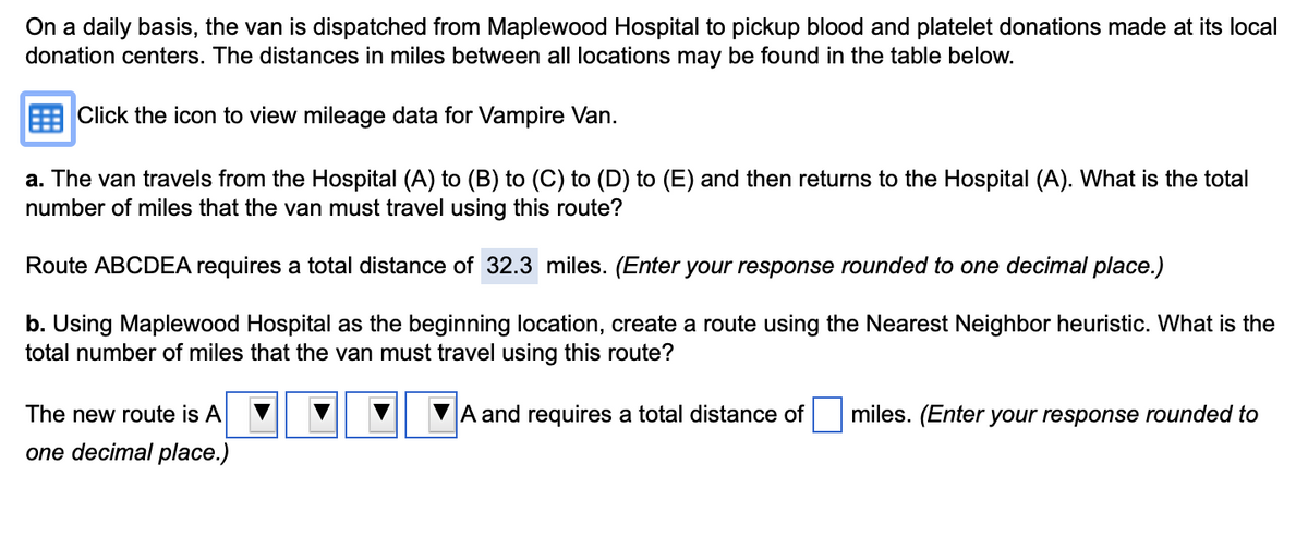 On a daily basis, the van is dispatched from Maplewood Hospital to pickup blood and platelet donations made at its local
donation centers. The distances in miles between all locations may be found in the table below.
Click the icon to view mileage data for Vampire Van.
a. The van travels from the Hospital (A) to (B) to (C) to (D) to (E) and then returns to the Hospital (A). What is the total
number of miles that the van must travel using this route?
Route ABCDEA requires a total distance of 32.3 miles. (Enter your response rounded to one decimal place.)
b. Using Maplewood Hospital as the beginning location, create a route using the Nearest Neighbor heuristic. What is the
total number of miles that the van must travel using this route?
A and requires a total distance of miles. (Enter your response rounded to
The new route is A
one decimal place.)