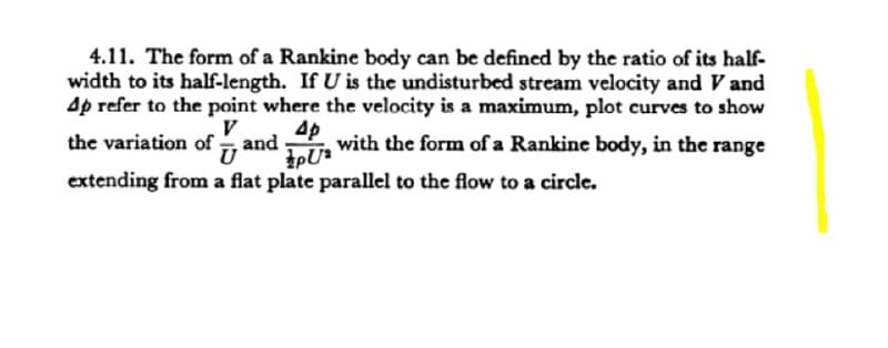 4.11. The form of a Rankine body can be defined by the ratio of its half-
width to its half-length. If U is the undisturbed stream velocity and V and
Ap refer to the point where the velocity is a maximum, plot curves to show
V
the variation of , and
Ap
with the form of a Rankine body, in the range
extending from a flat plate parallel to the flow to a circle.
