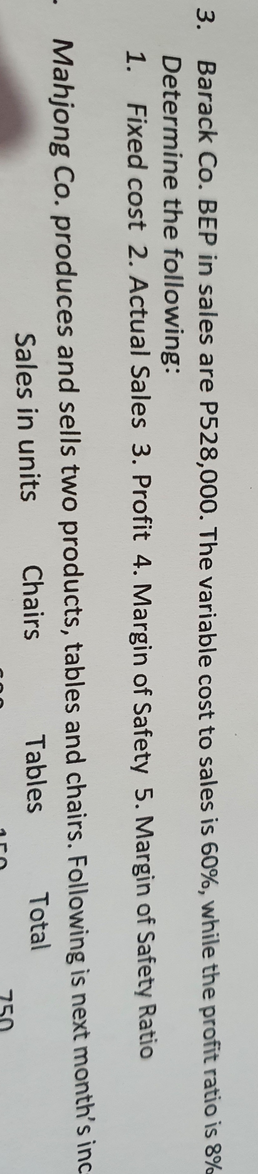 3. Barack Co. BEP in sales are P528,000. The variable cost to sales is 60%, while the profit ratio is 8
Determine the following:
1. Fixed cost 2. Actual Sales 3. Profit 4. Margin of Safety 5. Margin of Safety Ratio
- Mahjong Co. produces and sells two products, tables and chairs. Following is next month's inc
Sales in units
Chairs
Tables
Total
