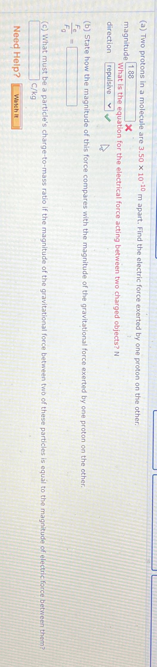 (a) Two protons in a molecule are 3.50 x 10-10 m apart. Find the electric force exerted by one proton on the oth
1.88
X
magnitude
What is the equation for the electrical force acting between two charged objects? N
direction
repulsive
(b) State how the magnitude of this force compares with the magnitude of the gravitational force exerted by one proton on the other.
Fe
Fg
=
(c) What must be a particle's charge-to-mass ratio if the magnitude of the gravitational force between two of these particles is equal to the magnitude of electric force between them?
C/kg
Need Help?
Watch It