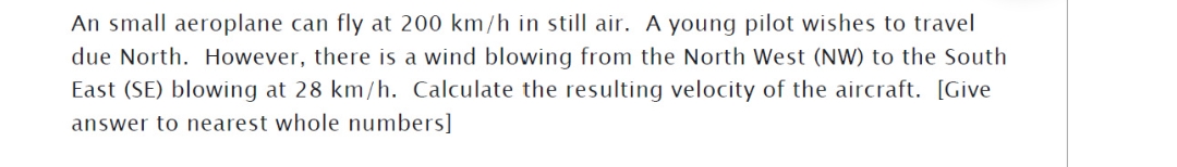 An small aeroplane can fly at 200 km/h in still air. A young pilot wishes to travel
due North. However, there is a wind blowing from the North West (NW) to the South
East (SE) blowing at 28 km/h. Calculate the resulting velocity of the aircraft. [Give
answer to nearest whole numbers]