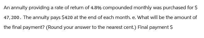 An annuity providing a rate of return of 4.8% compounded monthly was purchased for $
47,200. The annuity pays $420 at the end of each month. e. What will be the amount of
the final payment? (Round your answer to the nearest cent.) Final payment $