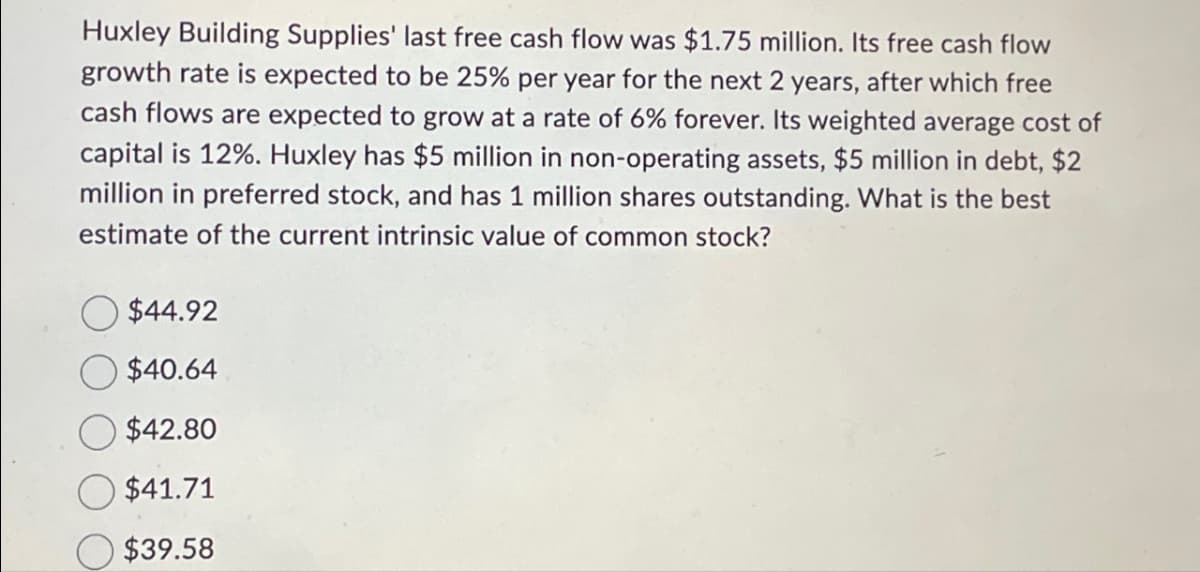 Huxley Building Supplies' last free cash flow was $1.75 million. Its free cash flow
growth rate is expected to be 25% per year for the next 2 years, after which free
cash flows are expected to grow at a rate of 6% forever. Its weighted average cost of
capital is 12%. Huxley has $5 million in non-operating assets, $5 million in debt, $2
million in preferred stock, and has 1 million shares outstanding. What is the best
estimate of the current intrinsic value of common stock?
$44.92
$40.64
$42.80
$41.71
$39.58