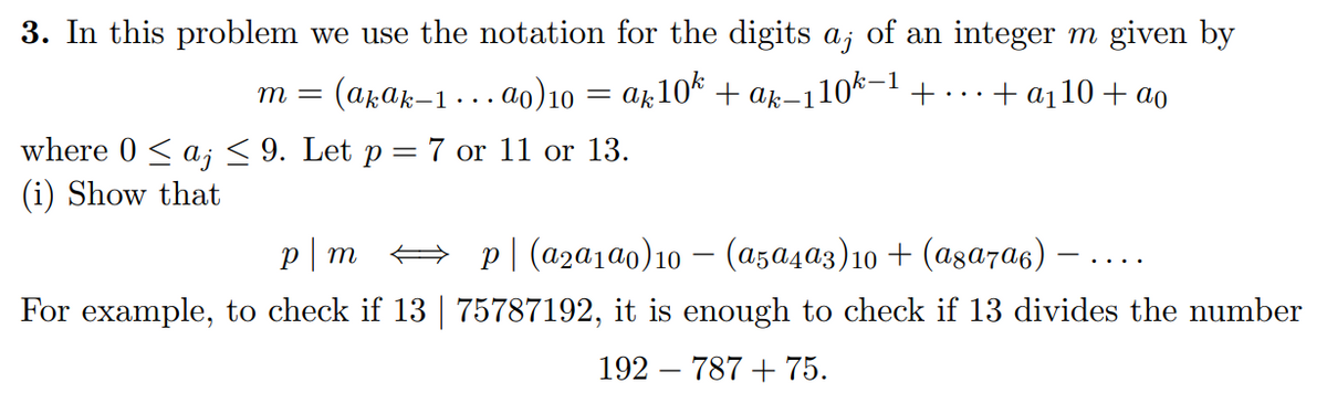 3. In this problem we use the notation for the digits a; of an integer m given by
m = (akak-1...ao) 10 = ak10k + ak-110k-1 +
+ a₁10 + ao
where 0 ≤ aj ≤ 9. Let p = 7 or 11 or 13.
(i) Show that
p|m ⇒ p|(a₂a1ª0)10 − (a5a4ª3) 10 + (а8а7α6)
For example, to check if 13 | 75787192, it is enough to check if 13 divides the number
192 787 + 75.