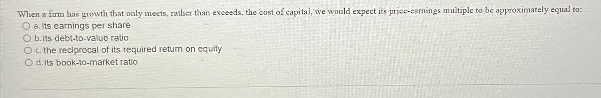 When a firm has growth that only meets, rather than exceeds, the cost of capital, we would expect its price-eamings multiple to be approximately equal to:
O a. its earnings per share
O b. its debt-to-value ratio
O c. the reciprocal of its required return on equity
d. its book-to-market ratio