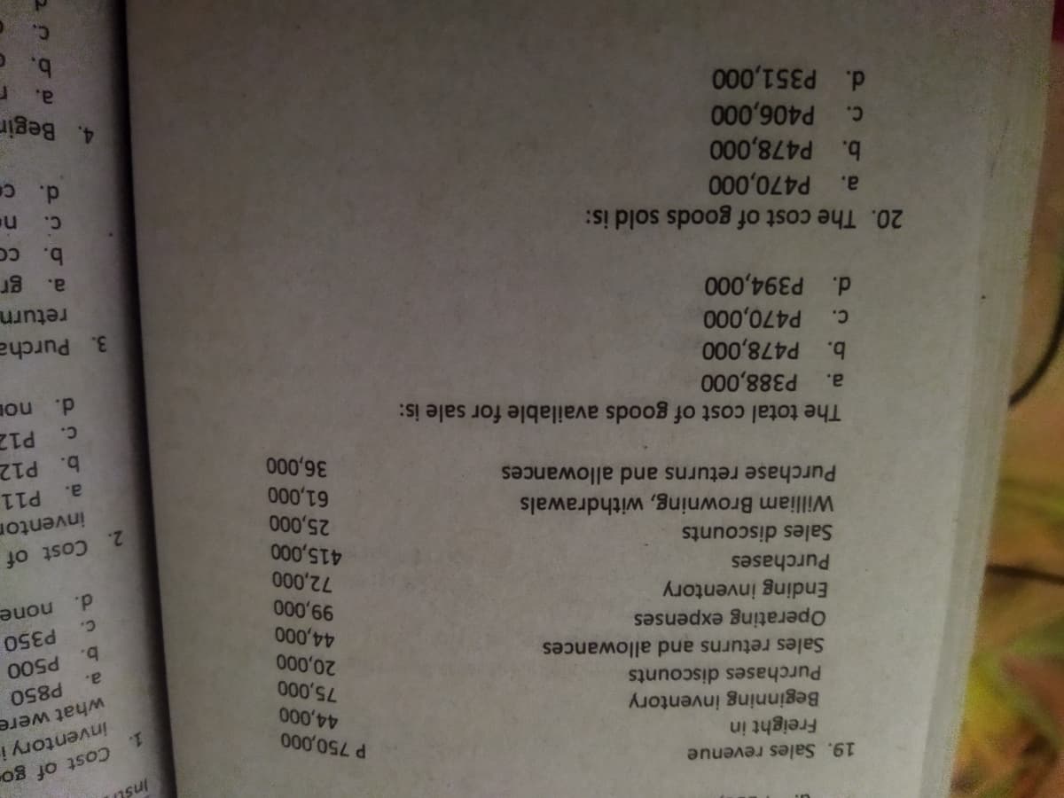 19. Sales revenue
Insl
Freight in
Beginning inventory
Purchases discounts
Sales returns and allowances
P 750,000
Cost of go
1.
inventory i
what were
P850
Operating expenses
Ending inventory
Purchases
20,000
a.
b.
P350
c.
d.
none
Sales discounts
William Browning, withdrawals
Purchase returns and allowances
2. Cost of
inventon
P11
The total cost of goods available for sale is:
c.
000'9
a.
P388,000
b. P478,000
c. P470,000
d. P394,000
000'
b. P12
P12
a.
d.
no
3. Purcha
return
a.
20. The cost of goods sold is:
b.
P470,000
c. P406,000
b. P478,000
d. P351,000
a.
d. c
4. Begir
a.
c.
