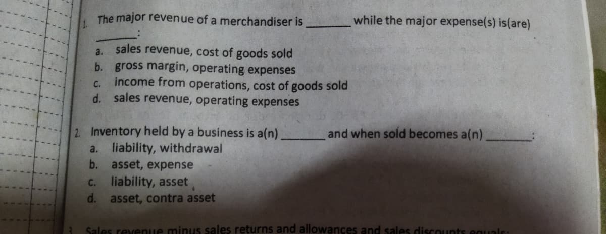 The major revenue of a merchandiser is
while the major expense(s) is(are)
sales revenue, cost of goods sold
b. gross margin, operating expenses
income from operations, cost of goods sold
d. sales revenue, operating expenses
a.
C.
2 Inventory held by a business is a(n)
a. liability, withdrawal
asset, expense
liability, asset
and when sold becomes a(n)
b.
C.
d.
asset, contra asset
Sales revenue minus sales returns and allowances and sales discounts eguals:
