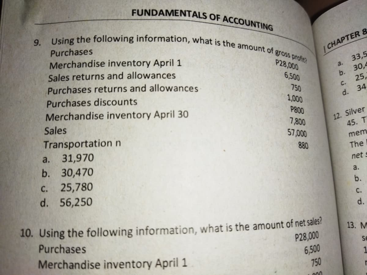 9. Using the following information, what is the amount of gross profin?
FUNDAMENTALS OF ACCOUNTING
Purchases
Merchandise inventory April 1
Sales returns and allowances
Purchases returns and allowances
Purchases discounts
| CHAPTER &
33,5
a.
30,4
P28,000
6,500
b.
25,
750
C.
34
Merchandise inventory April 30
1,000
d.
P800
12. Silver
45. T
Sales
7,800
57,000
Transportation n
mem
31,970
b. 30,470
a.
880
The
net s
a.
25,780
d. 56,250
С.
b.
С.
d.
10. Using the following information, what is the amount of net sales?
Purchases
13. M
P28,000
Se
Merchandise inventory April 1
6,500
750
1
000
