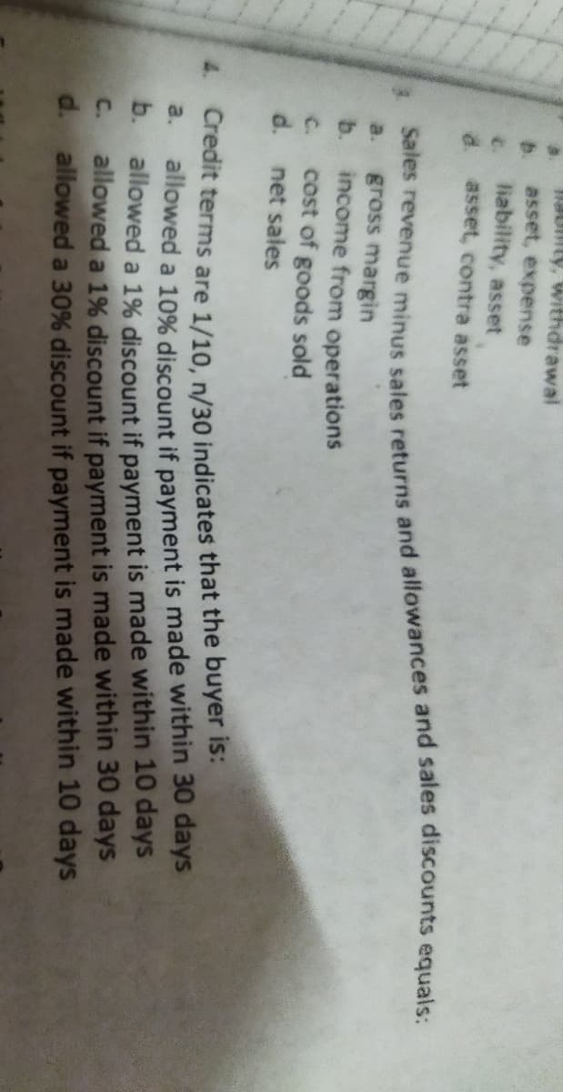 aumty, Withdrawal
b.
asset, expense
c.
liability, asset
d.
asset, contra asset
gross margin
b.
a.
income from operations
cost of goods sold
d. net sales
C.
4.
Credit terms are 1/10, n/30 indicates that the buyer is:
allowed a 10% discount if payment is made within 30 days
b.
allowed a 1% discount if payment is made within 10 days
a.
allowed a 1% discount if payment is made within 30 days
d. allowed a 30% discount if payment is made within 10 days
C.
Sales sales and and equals:
