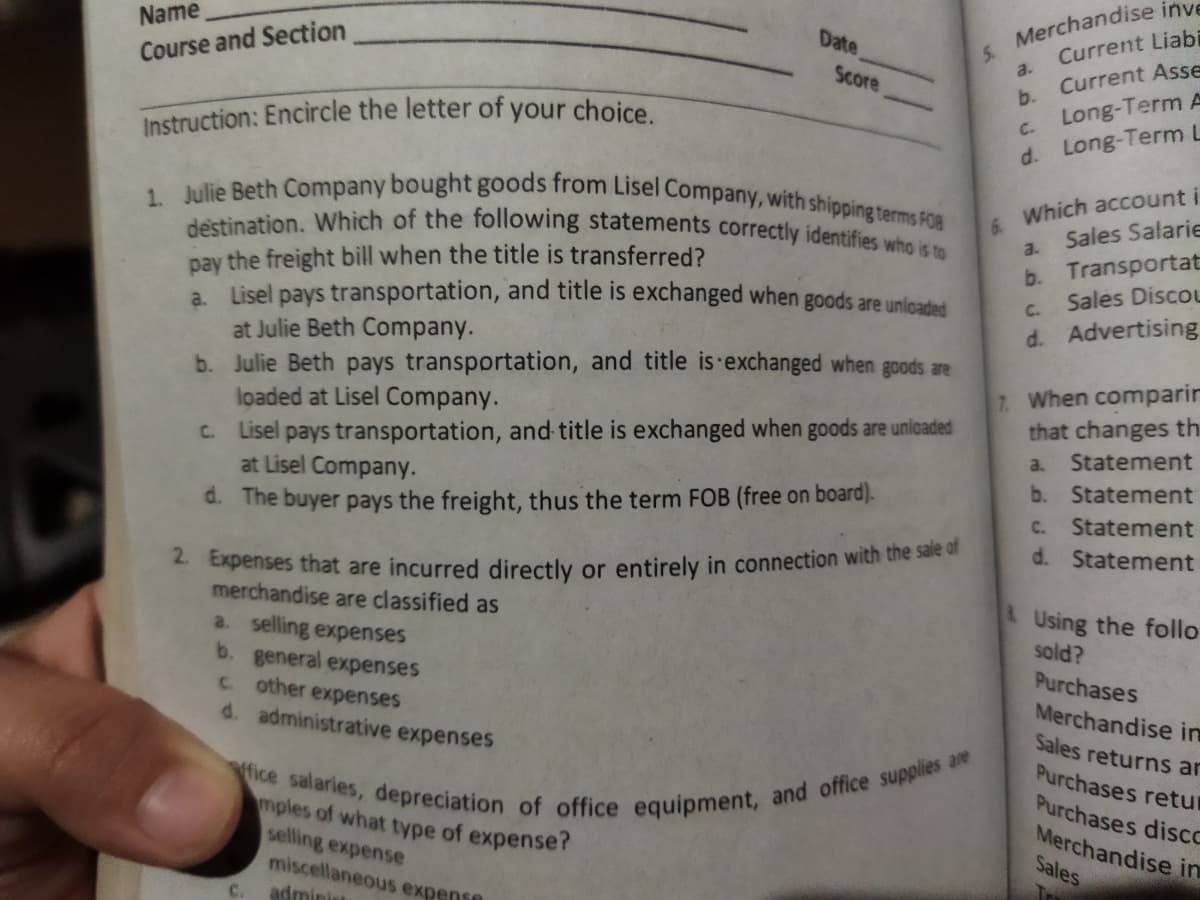 fice salaries, depreciation of office equipment, and office supplies are
2. Expenses that are incurred directly or entirely in connection with the sale of
1. Julie Beth Company bought goods from Lisel Company, with shipping terms FOB
destination. Which of the following statements correctly identifies who is to
Current Liabi
a.
Current Asse
Name
S Merchandise inve
Date
Course and Section
Score
b.
Long-Term A
C.
Instruction: Encircle the letter of your choice.
d. Long-Term L
Which account i
Sales Salarie
6.
a.
b. Transportat
Sales Discou
pay the freight bill when the title is transferred?
a. Lisel pays transportation, and title is exchanged when goods are unlcaded
at Julie Beth Company.
b. Julie Beth pays transportation, and title is·exchanged when goods are
loaded at Lisel Company.
C.
d. Advertising
C. Lisel pays transportation, and title is exchanged when goods are unloaded
at Lisel Company.
7. When comparir
that changes th
Statement
a.
b. Statement
d. The buyer pays the freight, thus the term FOB (free on board).
Statement
C.
d. Statement
merchandise are classified as
a. selling expenses
b. general expenses
C other expenses
d. administrative expenses
Using the follo
sold?
Purchases
Merchandise in
Sales returns ar
Purchases retur
Purchases disco
Merchandise in
Sales
Tr
mples of what type of expense ?
selling expense
miscellaneous expense
adminitt
C.
