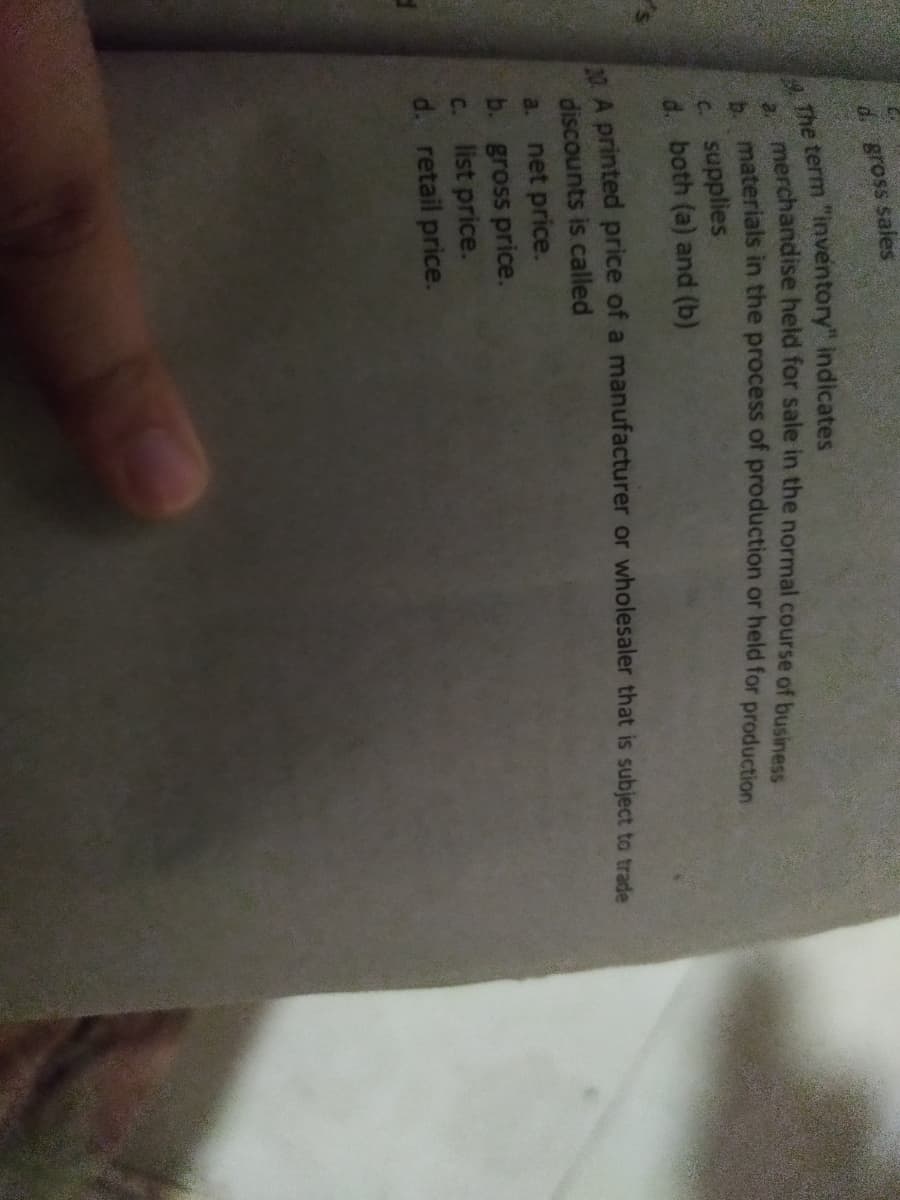 d Bross sales
A The term "inventory" indicates
merchandise held for sale in the normal course of business
materials in the process of production or held for production
b.
c supplies
d. both (a) and (b)
MA printed price of a manufacturer or wholesaler that is subject to trade
discounts is called
net price.
b. gross price.
c. list price.
d. retail price.
a.
