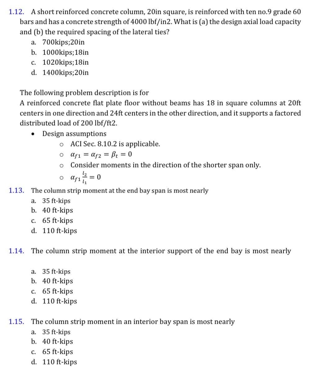 1.12. A short reinforced concrete column, 20in square, is reinforced with ten no.9 grade 60
bars and has a concrete strength of 4000 lbf/in2. What is (a) the design axial load capacity
and (b) the required spacing of the lateral ties?
a. 700kips;20in
b. 1000kips; 18in
c. 1020kips; 18in
d. 1400kips;20in
The following problem description is for
A reinforced concrete flat plate floor without beams has 18 in square columns at 20ft
centers in one direction and 24ft centers in the other direction, and it supports a factored
distributed load of 200 lbf/ft2.
Design assumptions
O
o afi = afz = β = 0
O
Consider moments in the direction of the shorter span only.
af₁²7/² = 0
ACI Sec. 8.10.2 is applicable.
O
1.13. The column strip moment at the end bay span is most nearly
a. 35 ft-kips
b. 40 ft-kips
c. 65 ft-kips
d. 110 ft-kips
1.14. The column strip moment at the interior support of the end bay is most nearly
a. 35 ft-kips
b. 40 ft-kips
c. 65 ft-kips
d. 110 ft-kips
1.15. The column strip moment in an interior bay span is most nearly
a. 35 ft-kips
b. 40 ft-kips
c. 65 ft-kips
d. 110 ft-kips