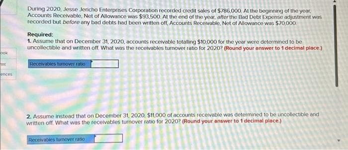 ook
int
ences
During 2020, Jesse Jericho Enterprises Corporation recorded credit sales of $786,000. At the beginning of the year,
Accounts Receivable, Net of Allowance was $93,500. At the end of the year, after the Bad Debt Expense adjustment was
recorded but before any bad debts had been written off, Accounts Receivable, Net of Allowance was $70,000.
Required:
1. Assume that on December 31, 2020, accounts receivable totalling $10,000 for the year were determined to be
uncollectible and written off. What was the receivables turnover ratio for 2020? (Round your answer to 1 decimal place.)
Receivables turnover ratio
2. Assume instead that on December 31, 2020, $11,000 of accounts receivable was determined to be uncollectible and
written off. What was the receivables turnover ratio for 2020? (Round your answer to 1 decimal place.)
Receivables turnover ratio