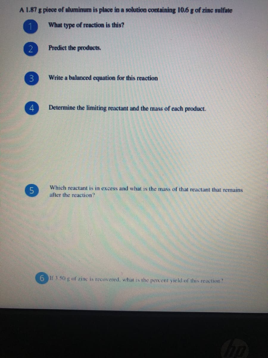 A L.87 g piece of aluminum is place in a solution containing 10.6 g of zinc sulfate
1.
What type of reaction is this?
2
Predict the products.
3
Write a balanced equation for this reaction
Determine the limiting reactant and the mass of each product.
Which reactant is in excess and what is the mass of that reactant that remains
after the reaction?
6 3 50 g f zinc is recuvered, what is the percent yield of this reaction
