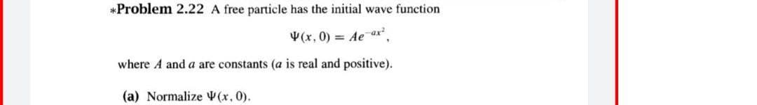 *Problem 2.22 A free particle has the initial wave function
(x, 0) = Ae ax",
where A and a are constants (a is real and positive).
(a) Normalize (x, 0).
