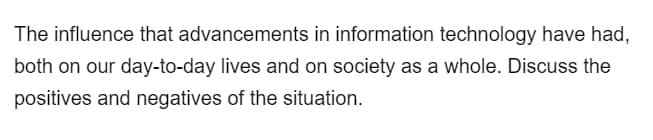 The influence that advancements in information technology have had,
both on our day-to-day lives and on society as a whole. Discuss the
positives and negatives of the situation.