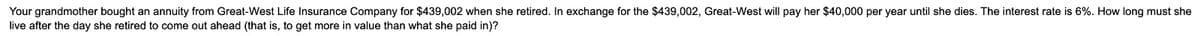 Your grandmother bought an annuity from Great-West Life Insurance Company for $439,002 when she retired. In exchange for the $439,002, Great-West will pay her $40,000 per year until she dies. The interest rate is 6%. How long must she
live after the day she retired to come out ahead (that is, to get more in value than what she paid in)?