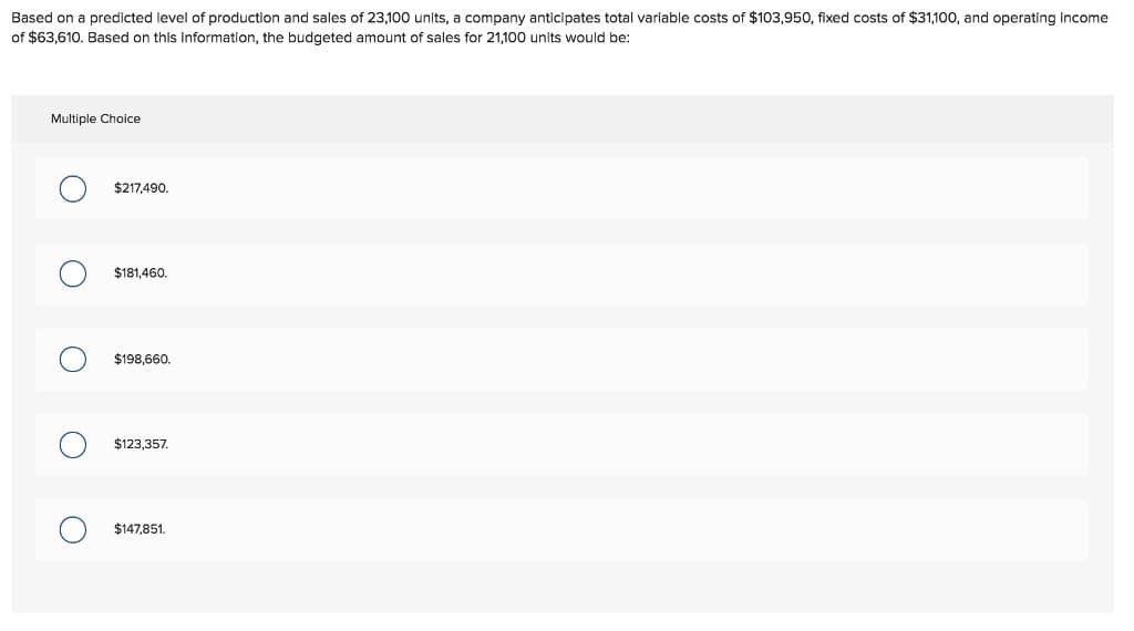 Based on a predicted level of production and sales of 23,100 units, a company anticipates total variable costs of $103,950, fixed costs of $31,100, and operating income
of $63,610. Based on this information, the budgeted amount of sales for 21,100 units would be:
Multiple Choice
O
O
$217,490.
$181,460.
$198,660.
$123,357.
$147,851.