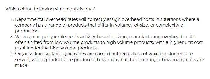 Which of the following statements is true?
1. Departmental overhead rates will correctly assign overhead costs in situations where a
company has a range of products that differ in volume, lot size, or complexity of
production.
2. When a company implements activity-based costing, manufacturing overhead cost is
often shifted from low volume products to high volume products, with a higher unit cost
resulting for the high volume products.
3. Organization-sustaining activities are carried out regardless of which customers are
served, which products are produced, how many batches are run, or how many units are
made.