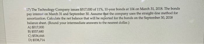 17) The Technology Company issues $517,000 of 11%, 10-year bonds at 104 on March 31, 2018. The bonds
pay interest on March 31 and September 30. Assume that the company uses the straight-line method for
amortization. Calculate the net balance that will be reported for the bonds on the September 30, 2018
balance sheet. (Round your intermediate answers to the nearest dollar.)
A) $517,000
B) $537,680
C) $536,646
D) $538,714