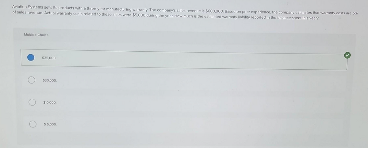 Aviation Systems sells its products with a three-year manufacturing warranty. The company's sales revenue is $600,000. Based on prior experience, the company estimates that warranty costs are 5%
of sales revenue. Actual warranty costs related to these sales were $5,000 during the year. How much is the estimated warranty liability reported in the balance sheet this year?
Multiple Choice
$25,000.
$30,000.
$10,000.
$5,000,
>