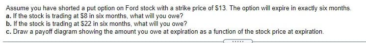 Assume you have shorted a put option on Ford stock with a strike price of $13. The option will expire in exactly six months.
a. If the stock is trading at $8 in six months, what will you owe?
b. If the stock is trading at $22 in six months, what will you owe?
c. Draw a payoff diagram showing the amount you owe at expiration as a function of the stock price at expiration.