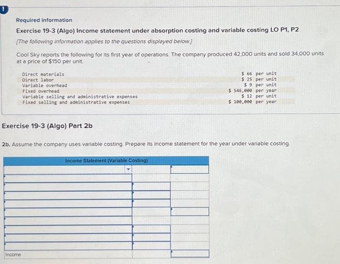 !
Required information
Exercise 19-3 (Algo) Income statement under absorption costing and variable costing LO P1, P2
[The following information applies to the questions displayed below.]
Cool Sky reports the following for its first year of operations. The company produced 42,000 units and sold 34,000 units
at a price of $150 per unit.
Direct materials
Direct labor
Variable overhead
Fixed overhead
Variable selling and administrative expenses
Fixed selling and administrative expenses
Exercise 19-3 (Algo) Part 2b
Income
2b. Assume the company uses variable costing. Prepare its income statement for the year under variable costing.
$ 66 per unit
$ 25 per unit
$9 per unit
$546,000 per year.
$ 12 per unit
$ 100,000 per year
Income Statement (Variable Costing)