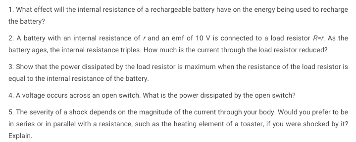 1. What effect will the internal resistance of a rechargeable battery have on the energy being used to recharge
the battery?
2. A battery with an internal resistance of r and an emf of 10 V is connected to a load resistor R=r. As the
battery ages, the internal resistance triples. How much is the current through the load resistor reduced?
3. Show that the power dissipated by the load resistor is maximum when the resistance of the load resistor is
equal to the internal resistance of the battery.
4. A voltage occurs across an open switch. What is the power dissipated by the open switch?
5. The severity of a shock depends on the magnitude of the current through your body. Would you prefer to be
in series or in parallel with a resistance, such as the heating element of a toaster, if you were shocked by it?
Explain.
