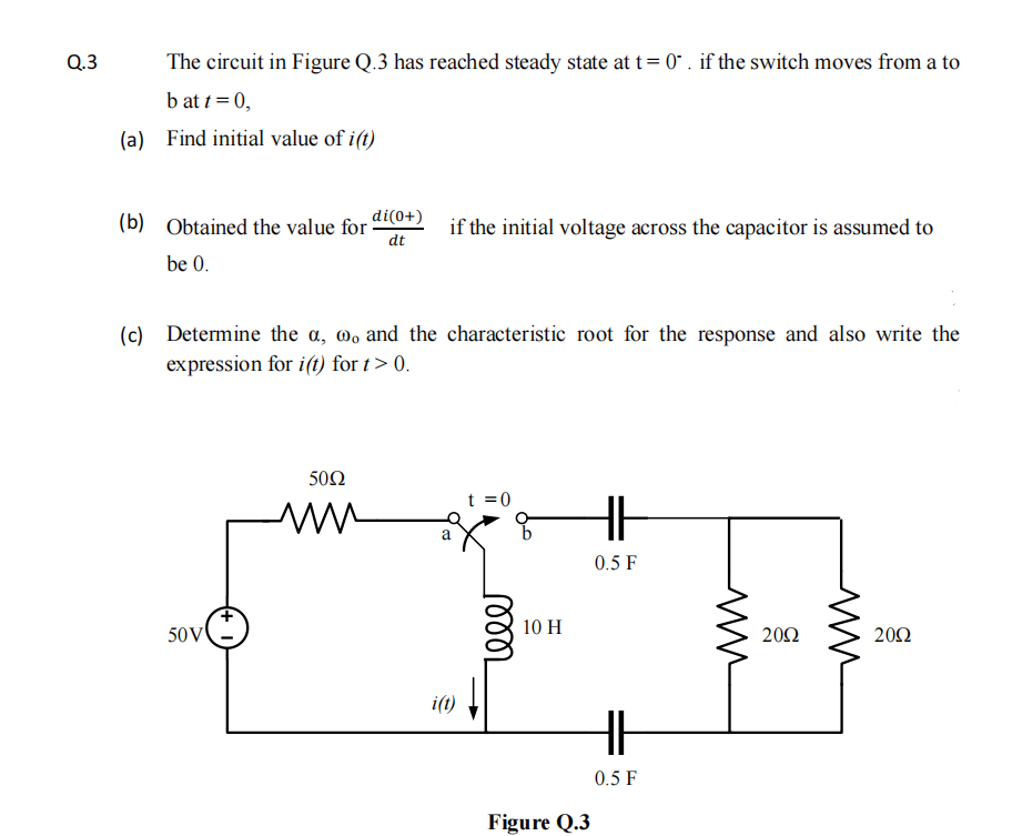 Q.3
The circuit in Figure Q.3 has reached steady state at t= 0" . if the switch moves from a to
b at t = 0,
(a) Find initial value of i(t)
(b)
di(0+)
Obtained the value for
dt
if the initial voltage across the capacitor is assumed to
be 0.
Determine the a, 0, and the characteristic root for the response and also write the
(c)
expression for i(1) for t> 0.
50Ω
t =0
0.5 F
10 H
50V
20Ω
20Ω
i(t)
0.5 F
Figure Q.3
ll
