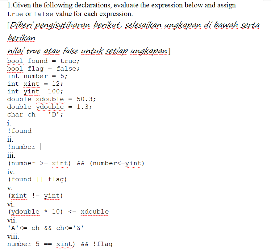 1.Given the following declarations, evaluate the expression below and assign
true or false value for each expression.
[Diberi pengisytiharan berikut, selesaikan ungkapan di bawah serta
berikan
nilai true atau false untuk setiap ungkapan.]
bool found
true;
bool flag = false;
int number
5;
int xint
12;
int yint =100;
double xdouble
50.3;
double ydouble = 1.3;
char ch
i.
'D';
!found
ii.
!number|
iii.
(number >= xint) && (number<=yint)
iv.
(found || flag)
w
V.
(xint != yint)
vi.
(ydouble * 10) <= xdouble
vii.
'A'<= ch & & ch<='Z'
wwwm w
viii.
number-5
xint) && !flag
==
