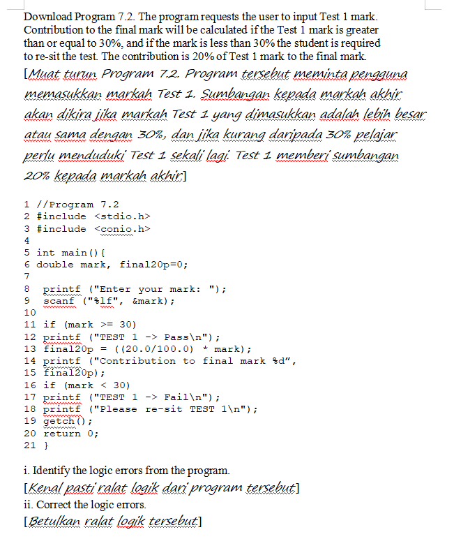 Download Program 7.2. The program requests the user to input Test 1 mark.
Contribution to the final mark will be calculated if the Test i mark is greater
than or equal to 30%, and if the mark is less than 30% the student is required
to re-sit the test. The contribution is 20% of Test 1 mark to the final mark
[Muat turun Program 7.2. Program tersebut meminta pengguna
memasukkan markah Test 1. Sumbangan kepada markah akhir
wwwwwww
www m
wwwww
akan dikira jika markah Test 1 yang dimasukkan adalah lebih besar
www
atau sama dengan 30%, dan jika kurang daripada 30% pelajar
ww awww
perlu menduduki Test 1 sekali lagi. Test 1 memberi sumbangan
www
ww W
20% kepada markah akhir]
1 //Program 7.2
2 #include <stdio.h>
3 #include <conio.h>
ww w
4.
5 int main () {
6 double mark, final20p=0;
7
printf ("Enter your mark: ");
wwww w
8
scanf ("%lf", &mark);
ww ww
10
11 if (mark >= 30)
12 printf ("TEST 1 -> Pass\n");
13 final20p
14 printf ("Contribution to final mark &d",
15 final20p);
www
= ( (20.0/100.0) * mark);
ww
16 if (mark < 30)
17 printf ("TEST 1 -> Fail\n");
18 printf ("Please re-sit TEST 1\n");
19 getch () ;
20 return 0;
21 }
wwwimg
ww
i. Identify the logic errors from the program.
[Kenal pasti ralat logik dari program tersebut)
ii. Correct the logic errors.
[Betulkan ralat logik tersebut]
