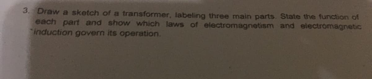 3. Draw a sketch of a transformer, labeling three main parts. State the function of
each part and show which laws of electromagnetism and electrómagnetic
induction govern its operation.
