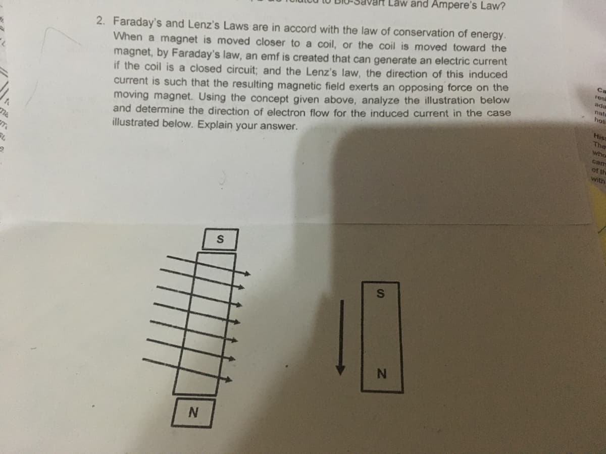 Lâw and Ampere's Law?
2. Faraday's and Lenz's Laws are in accord with the law of conservation of energy.
When a magnet is moved closer to a coil, or the coil is moved toward the
magnet, by Faraday's law, an emf is created that can generate an electric current
if the coil is a closed circuit; and the Lenz's law, the direction of this induced
current is such that the resulting magnetic field exerts an opposing force on the
moving magnet. Using the concept given above, analyze the illustration below
and determine the direction of electron flow for the induced current in the case
illustrated below. Explain your answer.
Ca
res
ad
nat
holi
His
The
who
cam
of th
ma
with
N.
N.
