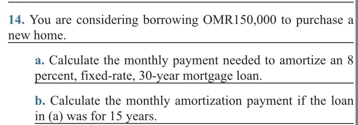 14. You are considering borrowing OMR150,000 to purchase a
new home.
a. Calculate the monthly payment needed to amortize an 8
percent, fixed-rate, 30-year mortgage loan.
b. Calculate the monthly amortization payment if the loan
in (a) was for 15 years.
