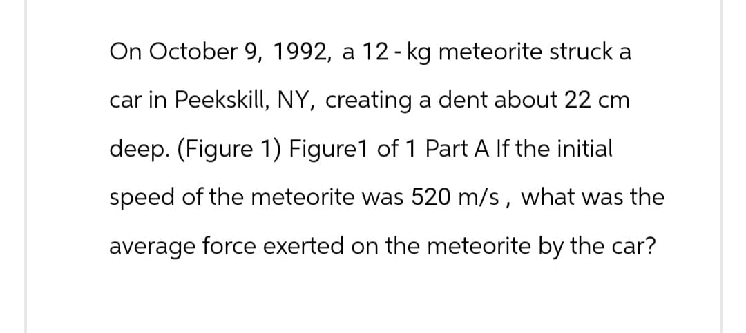 On October 9, 1992, a 12 - kg meteorite struck a
car in Peekskill, NY, creating a dent about 22 cm
deep. (Figure 1) Figure1 of 1 Part A If the initial
speed of the meteorite was 520 m/s, what was the
average force exerted on the meteorite by the car?