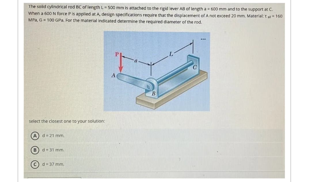 The solid cylindrical rod BC of length L= 500 mm is attached to the rigid lever AB of length a = 600 mm and to the support at C.
When a 600 N force P is applied at A, design specifications require that the displacement of A not exceed 20 mm. Material: tall = 160
MPa, G 100 GPa. For the material indicated determine the required diameter of the rod.
select the closest one to your solution:
(A) d=21 mm.
B
d = 31 mm.
d = 37 mm.
P
A