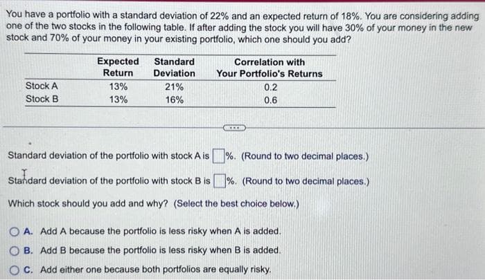 You have a portfolio with a standard deviation of 22% and an expected return of 18%. You are considering adding
one of the two stocks in the following table. If after adding the stock you will have 30% of your money in the new
stock and 70% of your money in your existing portfolio, which one should you add?
Stock A
Stock B
Expected
Return
13%
13%
Standard
Deviation
21%
16%
Correlation with
Your Portfolio's Returns
CO
0.2
0.6
Standard deviation of the portfolio with stock A is%. (Round to two decimal places.)
Standard deviation of the portfolio with stock B is%. (Round to two decimal places.)
Which stock should you add and why? (Select the best choice below.)
OA. Add A because the portfolio is less risky when A is added.
B. Add B because the portfolio is less risky when B is added.
C. Add either one because both portfolios are equally risky.