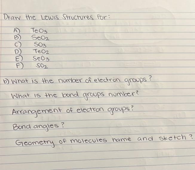 Draw the Lewis Structures For:
A)
Te O3
Seo₂
S03
TeO2
Se03
50₂
D)
E)
F)
12
b) What is the number of electron groups.
?
What is the bond groups number?
-
Arrangement of electron groups?
Bond angles?
Geometry of molecules name and sketch ?