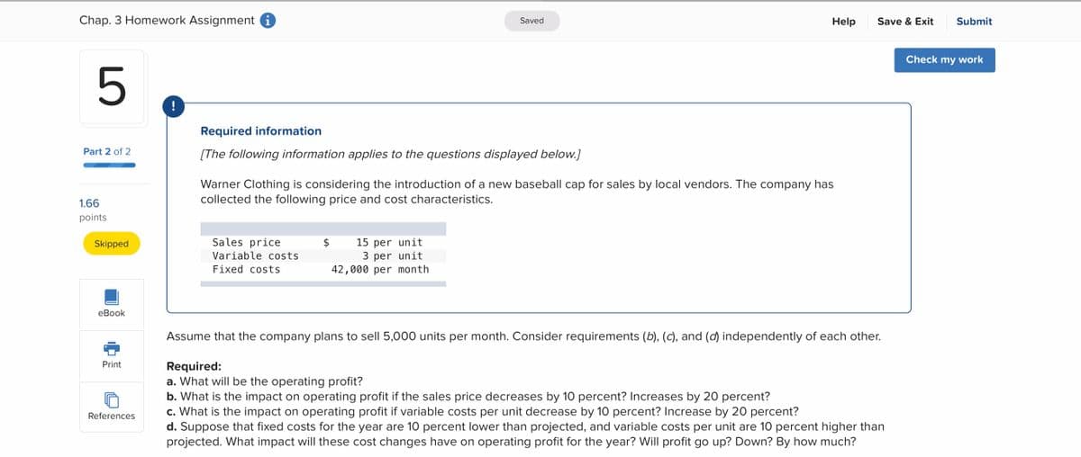 Chap. 3 Homework Assignment i
Saved
Help
Save & Exit
Submit
Check my work
5
!
Required information
Part 2 of 2
[The following information applies to the questions displayed below.]
Warner Clothing is considering the introduction of a new baseball cap for sales by local vendors. The company has
collected the following price and cost characteristics.
1.66
points
Sales price
15 per unit
3 per unit
42,000 per month
Skipped
2$
Variable costs
Fixed costs
еВook
Assume that the company plans to sell 5,000 units per month. Consider requirements (b), (c), and (d) independently of each other.
Print
Required:
a. What will be the operating profit?
b. What is the impact on operating profit if the sales price decreases by 10 percent? Increases by 20 percent?
c. What is the impact on operating profit if variable costs per unit decrease by 10 percent? Increase by 20 percent?
d. Suppose that fixed costs for the year are 10 percent lower than projected, and variable costs per unit are 10 percent higher than
projected. What impact will these cost changes have on operating profit for the year? Will profit go up? Down? By how much?
References
