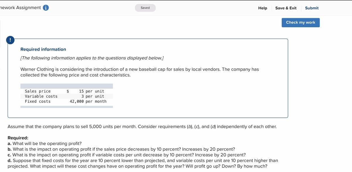 nework Assignment i
Help
Submit
Saved
Save & Exit
Check my work
!
Required information
[The following information applies to the questions displayed below.]
Warner Clothing is considering the introduction of a new baseball cap for sales by local vendors. The company has
collected the following price and cost characteristics.
Sales price
Variable costs
15 per unit
3 per unit
42,000 per month
Fixed costs
Assume that the company plans to sell 5,000 units per month. Consider requirements (b), (c), and (d) independently of each other.
Required:
a. What will be the operating profit?
b. What is the impact on operating profit if the sales price decreases by 10 percent? Increases by 20 percent?
c. What is the impact on operating profit if variable costs per unit decrease by 10 percent? Increase by 20 percent?
d. Suppose that fixed costs for the year are 10 percent lower than projected, and variable costs per unit are 10 percent higher than
projected. What impact will these cost changes have on operating profit for the year? Will profit go up? Down? By how much?
