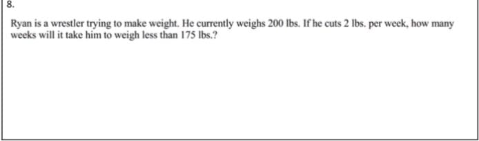 8.
Ryan is a wrestler trying to make weight. He currently weighs 200 lbs. If he cuts 2 Ibs. per week, how many
weeks will it take him to weigh less than 175 lbs.?
