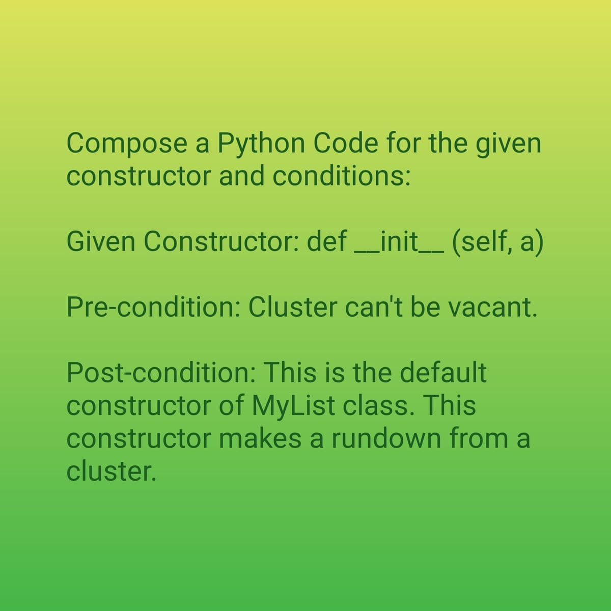 Compose a Python Code for the given
constructor and conditions:
Given Constructor: def __init__(self, a)
Pre-condition: Cluster can't be vacant.
Post-condition: This is the default
constructor of MyList class. This
constructor makes a rundown from a
cluster.