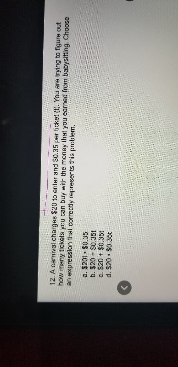 12. A carnival charges $20 to enter and $0.35 per ticket (t). You are trying to figure out
how many tickets you can buy with the money that you earned from babysitting. Choose
an expression that correctly represents this problem.
a. $20t • $0.35
b. $20 + $0.35t
c. $20 + $0.35t
d. $20 $0.35t
