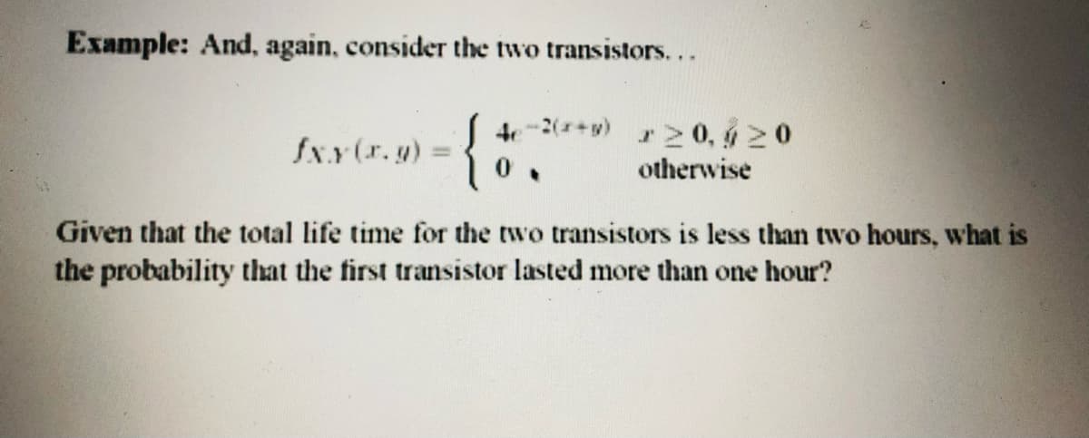 Example: And, again, consider the two transistors...
ここ
fxx(r.y) =
4e-2(+y)
r20, ý 20
otherwise
Given that the total life time for the two transistors is less than two hours, what is
the probability that the first transistor lasted more than one hour?
