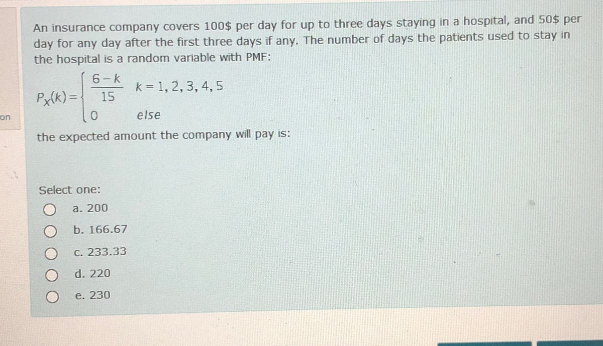 An insurance company covers 100$ per day for up to three days staying in a hospital, and 50$ per
day for any day after the first three days if any. The number of days the patients used to stay in
the hospital is a random variable with PMF:
6-k
k = 1, 2, 3, 4, 5
15
Px(k) =
on
else
the expected amount the company will pay is:
Select one:
а. 200
b. 166.67
C. 233.33
d. 220
e. 230
